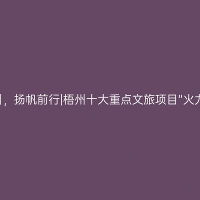 潮涌梧州，扬帆前行|梧州十大重点文旅项目“火力全开”！